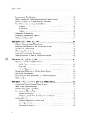 Environmental Considerations . . . . . . . . . . . . . . . . . . . . . . . . . . . . . . . . . . . .43
Electric Generation, Global Warming and the Kyoto Protocol . . . . . . . . . . . . . . .44
Demand Response as an Alternative to Generation . . . . . . . . . . . . . . . . . . . . . .46
Use of Generation to Satisfy the Load Curve . . . . . . . . . . . . . . . . . . . . . . . . . .47
Baseload . . . . . . . . . . . . . . . . . . . . . . . . . . . . . . . . . . . . . . . . . . . . . .48
Intermediate . . . . . . . . . . . . . . . . . . . . . . . . . . . . . . . . . . . . . . . . . . . .48
Peaking . . . . . . . . . . . . . . . . . . . . . . . . . . . . . . . . . . . . . . . . . . . . . . .48
Ownership of Generation . . . . . . . . . . . . . . . . . . . . . . . . . . . . . . . . . . . . . . .49
Developing a Generation Portfolio . . . . . . . . . . . . . . . . . . . . . . . . . . . . . . . . .50
The Future of Generation . . . . . . . . . . . . . . . . . . . . . . . . . . . . . . . . . . . . . . . .51
S E C T I O N F I V E : T R A N S M I S S I O N . . . . . . . . . . . . . . . . . . . . . . . . . . . . . . . . . . . . . . . . . . . . . . . . 5 5
Physical Characteristics of Transmission . . . . . . . . . . . . . . . . . . . . . . . . . . . . . .56
Operation and Planning of the Transmission System . . . . . . . . . . . . . . . . . . . . .57
Transmission System Costs . . . . . . . . . . . . . . . . . . . . . . . . . . . . . . . . . . . . . . .58
Ownership of Transmission . . . . . . . . . . . . . . . . . . . . . . . . . . . . . . . . . . . . . .58
Issues with Transmission Construction . . . . . . . . . . . . . . . . . . . . . . . . . . . . . . .59
The Current Status of the U.S. Transmission System . . . . . . . . . . . . . . . . . . . . . .60
S E C T I O N S I X : D I S T R I B U T I O N . . . . . . . . . . . . . . . . . . . . . . . . . . . . . . . . . . . . . . . . . . . . . . . . . . . 6 3
Physical Characteristics of Distribution . . . . . . . . . . . . . . . . . . . . . . . . . . . . . .63
Radial Feed . . . . . . . . . . . . . . . . . . . . . . . . . . . . . . . . . . . . . . . . . . . .67
Loop Feed . . . . . . . . . . . . . . . . . . . . . . . . . . . . . . . . . . . . . . . . . . . . .67
Network System . . . . . . . . . . . . . . . . . . . . . . . . . . . . . . . . . . . . . . . . .67
Operating and Planning of the Distribution System . . . . . . . . . . . . . . . . . . . . . .68
Distribution System Costs . . . . . . . . . . . . . . . . . . . . . . . . . . . . . . . . . . . . . . . .69
Ownership and the Current Status of Distribution Systems . . . . . . . . . . . . . . . . .69
The Smart Grid . . . . . . . . . . . . . . . . . . . . . . . . . . . . . . . . . . . . . . . . . . . . . .70
S E C T I O N S E V E N : E L E C T R I C S Y S T E M O P E R AT I O N S . . . . . . . . . . . . . . . . . . . . . . . . . . 7 3
Operational Characteristics of Power Systems . . . . . . . . . . . . . . . . . . . . . . . . .73
What System Operations Does . . . . . . . . . . . . . . . . . . . . . . . . . . . . . . . . . . . .74
Who Handles System Operations . . . . . . . . . . . . . . . . . . . . . . . . . . . . . . . . . .74
Forecasting and Scheduling . . . . . . . . . . . . . . . . . . . . . . . . . . . . . . . . . . . . . .77
Demand Forecasting . . . . . . . . . . . . . . . . . . . . . . . . . . . . . . . . . . . . . .78
Scheduling Generation, Transmission and Reserves . . . . . . . . . . . . . . . . .78
Ancillary Services . . . . . . . . . . . . . . . . . . . . . . . . . . . . . . . . . . . . . . . . . . . . .78
Automatic Generation Control (AGC) . . . . . . . . . . . . . . . . . . . . . . . . . .79
Spinning Reserves . . . . . . . . . . . . . . . . . . . . . . . . . . . . . . . . . . . . . . . .79
Non-spinning Reserves . . . . . . . . . . . . . . . . . . . . . . . . . . . . . . . . . . . .80
vi
i
C O N T E N T S
 