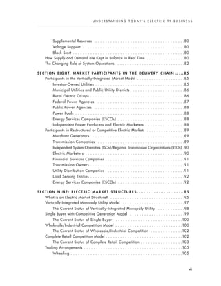 Supplemental Reserves . . . . . . . . . . . . . . . . . . . . . . . . . . . . . . . . . . . .80
Voltage Support . . . . . . . . . . . . . . . . . . . . . . . . . . . . . . . . . . . . . . . . .80
Black Start . . . . . . . . . . . . . . . . . . . . . . . . . . . . . . . . . . . . . . . . . . . . .80
How Supply and Demand are Kept in Balance in Real Time . . . . . . . . . . . . . . . .80
The Changing Role of System Operations . . . . . . . . . . . . . . . . . . . . . . . . . . . .82
S E C T I O N E I G H T: M A R K E T PA R T I C I PA N T S I N T H E D E L I V E R Y C H A I N . . . . . 8 5
Participants in the Vertically-Integrated Market Model . . . . . . . . . . . . . . . . . . . .85
Investor-Owned Utilities . . . . . . . . . . . . . . . . . . . . . . . . . . . . . . . . . . . .85
Municipal Utilities and Public Utility Districts . . . . . . . . . . . . . . . . . . . . .86
Rural Electric Co-ops . . . . . . . . . . . . . . . . . . . . . . . . . . . . . . . . . . . . . .86
Federal Power Agencies . . . . . . . . . . . . . . . . . . . . . . . . . . . . . . . . . . .87
Public Power Agencies . . . . . . . . . . . . . . . . . . . . . . . . . . . . . . . . . . . .88
Power Pools . . . . . . . . . . . . . . . . . . . . . . . . . . . . . . . . . . . . . . . . . . . .88
Energy Services Companies (ESCOs) . . . . . . . . . . . . . . . . . . . . . . . . . . .88
Independent Power Producers and Electric Marketers . . . . . . . . . . . . . . . .88
Participants in Restructured or Competitive Electric Markets . . . . . . . . . . . . . . . .89
Merchant Generators . . . . . . . . . . . . . . . . . . . . . . . . . . . . . . . . . . . . .89
Transmission Companies . . . . . . . . . . . . . . . . . . . . . . . . . . . . . . . . . . .89
Independent System Operators (ISOs)/Regional Transmission Organizations (RTOs) .90
Electric Marketers . . . . . . . . . . . . . . . . . . . . . . . . . . . . . . . . . . . . . . . .90
Financial Services Companies . . . . . . . . . . . . . . . . . . . . . . . . . . . . . . . .91
Transmission Owners . . . . . . . . . . . . . . . . . . . . . . . . . . . . . . . . . . . . . .91
Utility Distribution Companies . . . . . . . . . . . . . . . . . . . . . . . . . . . . . . .91
Load Serving Entities . . . . . . . . . . . . . . . . . . . . . . . . . . . . . . . . . . . . . .92
Energy Services Companies (ESCOs) . . . . . . . . . . . . . . . . . . . . . . . . . . .92
S E C T I O N N I N E : E L E C T R I C M A R K E T S T R U C T U R E S . . . . . . . . . . . . . . . . . . . . . . . . . . . . 9 5
What is an Electric Market Structure? . . . . . . . . . . . . . . . . . . . . . . . . . . . . . . .95
Vertically-Integrated Monopoly Utility Model . . . . . . . . . . . . . . . . . . . . . . . . . .97
The Current Status of Vertically-Integrated Monopoly Utility . . . . . . . . . . .98
Single Buyer with Competitive Generation Model . . . . . . . . . . . . . . . . . . . . . . .99
The Current Status of Single Buyer . . . . . . . . . . . . . . . . . . . . . . . . . . .100
Wholesale/Industrial Competition Model . . . . . . . . . . . . . . . . . . . . . . . . . . . .100
The Current Status of Wholesale/Industrial Competition . . . . . . . . . . . . .102
Complete Retail Competition Model . . . . . . . . . . . . . . . . . . . . . . . . . . . . . . . .102
The Current Status of Complete Retail Competition . . . . . . . . . . . . . . . . .103
Trading Arrangements . . . . . . . . . . . . . . . . . . . . . . . . . . . . . . . . . . . . . . . . .105
Wheeling . . . . . . . . . . . . . . . . . . . . . . . . . . . . . . . . . . . . . . . . . . . . .105
vii
U N D E R S T A N D I N G T O D A Y ’ S E L E C T R I C I T Y B U S I N E S S
 