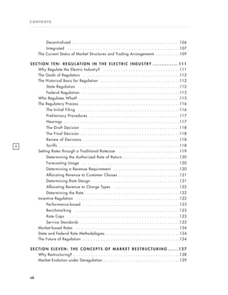 Decentralized . . . . . . . . . . . . . . . . . . . . . . . . . . . . . . . . . . . . . . . . . .106
Integrated . . . . . . . . . . . . . . . . . . . . . . . . . . . . . . . . . . . . . . . . . . . .107
The Current Status of Market Structures and Trading Arrangements . . . . . . . . . .109
S E C T I O N T E N : R E G U L AT I O N I N T H E E L E C T R I C I N D U S T R Y . . . . . . . . . . . . . . . 1 1 1
Why Regulate the Electric Industry? . . . . . . . . . . . . . . . . . . . . . . . . . . . . . . .111
The Goals of Regulators . . . . . . . . . . . . . . . . . . . . . . . . . . . . . . . . . . . . . . .112
The Historical Basis for Regulation . . . . . . . . . . . . . . . . . . . . . . . . . . . . . . . .112
State Regulation . . . . . . . . . . . . . . . . . . . . . . . . . . . . . . . . . . . . . . . .112
Federal Regulation . . . . . . . . . . . . . . . . . . . . . . . . . . . . . . . . . . . . . .113
Who Regulates What? . . . . . . . . . . . . . . . . . . . . . . . . . . . . . . . . . . . . . . . . .115
The Regulatory Process . . . . . . . . . . . . . . . . . . . . . . . . . . . . . . . . . . . . . . . .116
The Initial Filing . . . . . . . . . . . . . . . . . . . . . . . . . . . . . . . . . . . . . . . .116
Preliminary Procedures . . . . . . . . . . . . . . . . . . . . . . . . . . . . . . . . . . .117
Hearings . . . . . . . . . . . . . . . . . . . . . . . . . . . . . . . . . . . . . . . . . . . . .117
The Draft Decision . . . . . . . . . . . . . . . . . . . . . . . . . . . . . . . . . . . . . .118
The Final Decision . . . . . . . . . . . . . . . . . . . . . . . . . . . . . . . . . . . . . . .118
Review of Decisions . . . . . . . . . . . . . . . . . . . . . . . . . . . . . . . . . . . . . .118
Tariffs . . . . . . . . . . . . . . . . . . . . . . . . . . . . . . . . . . . . . . . . . . . . . . .118
Setting Rates through a Traditional Ratecase . . . . . . . . . . . . . . . . . . . . . . . . .119
Determining the Authorized Rate of Return . . . . . . . . . . . . . . . . . . . . . .120
Forecasting Usage . . . . . . . . . . . . . . . . . . . . . . . . . . . . . . . . . . . . . .120
Determining a Revenue Requirement . . . . . . . . . . . . . . . . . . . . . . . . . .120
Allocating Revenue to Customer Classes . . . . . . . . . . . . . . . . . . . . . . . .121
Determining Rate Design . . . . . . . . . . . . . . . . . . . . . . . . . . . . . . . . . .121
Allocating Revenue to Charge Types . . . . . . . . . . . . . . . . . . . . . . . . . .122
Determining the Rate . . . . . . . . . . . . . . . . . . . . . . . . . . . . . . . . . . . . .122
Incentive Regulation . . . . . . . . . . . . . . . . . . . . . . . . . . . . . . . . . . . . . . . . . .122
Performance-based . . . . . . . . . . . . . . . . . . . . . . . . . . . . . . . . . . . . . .123
Benchmarking . . . . . . . . . . . . . . . . . . . . . . . . . . . . . . . . . . . . . . . . .123
Rate Caps . . . . . . . . . . . . . . . . . . . . . . . . . . . . . . . . . . . . . . . . . . . .123
Service Standards . . . . . . . . . . . . . . . . . . . . . . . . . . . . . . . . . . . . . . .123
Market-based Rates . . . . . . . . . . . . . . . . . . . . . . . . . . . . . . . . . . . . . . . . . .124
State and Federal Rate Methodologies . . . . . . . . . . . . . . . . . . . . . . . . . . . . . .124
The Future of Regulation . . . . . . . . . . . . . . . . . . . . . . . . . . . . . . . . . . . . . . .124
S E C T I O N E L E V E N : T H E C O N C E P T S O F M A R K E T R E S T R U C T U R I N G . . . . . . 1 2 7
Why Restructuring? . . . . . . . . . . . . . . . . . . . . . . . . . . . . . . . . . . . . . . . . . . .128
Market Evolution under Deregulation . . . . . . . . . . . . . . . . . . . . . . . . . . . . . . .129
viii
i
C O N T E N T S
 