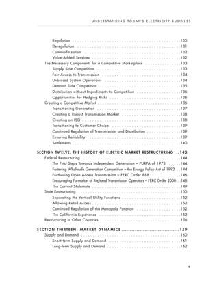 Regulation . . . . . . . . . . . . . . . . . . . . . . . . . . . . . . . . . . . . . . . . . . . .130
Deregulation . . . . . . . . . . . . . . . . . . . . . . . . . . . . . . . . . . . . . . . . . .131
Commoditization . . . . . . . . . . . . . . . . . . . . . . . . . . . . . . . . . . . . . . .132
Value-Added Services . . . . . . . . . . . . . . . . . . . . . . . . . . . . . . . . . . . .132
The Necessary Components for a Competitive Marketplace . . . . . . . . . . . . . . .133
Supply Side Competition . . . . . . . . . . . . . . . . . . . . . . . . . . . . . . . . . .133
Fair Access to Transmission . . . . . . . . . . . . . . . . . . . . . . . . . . . . . . . .134
Unbiased System Operations . . . . . . . . . . . . . . . . . . . . . . . . . . . . . . .134
Demand Side Competition . . . . . . . . . . . . . . . . . . . . . . . . . . . . . . . . .135
Distribution without Impediments to Competition . . . . . . . . . . . . . . . . . .136
Opportunities for Hedging Risks . . . . . . . . . . . . . . . . . . . . . . . . . . . . .136
Creating a Competitive Market . . . . . . . . . . . . . . . . . . . . . . . . . . . . . . . . . . .136
Transitioning Generation . . . . . . . . . . . . . . . . . . . . . . . . . . . . . . . . . .137
Creating a Robust Transmission Market . . . . . . . . . . . . . . . . . . . . . . . .138
Creating an ISO . . . . . . . . . . . . . . . . . . . . . . . . . . . . . . . . . . . . . . . .138
Transitioning to Customer Choice . . . . . . . . . . . . . . . . . . . . . . . . . . . .139
Continued Regulation of Transmission and Distribution . . . . . . . . . . . . . .139
Ensuring Reliability . . . . . . . . . . . . . . . . . . . . . . . . . . . . . . . . . . . . . .139
Settlements . . . . . . . . . . . . . . . . . . . . . . . . . . . . . . . . . . . . . . . . . . . .140
SECTION TWELVE: THE HISTORY OF ELECTRIC MARKET RESTRUCTURING . . 1 4 3
Federal Restructuring . . . . . . . . . . . . . . . . . . . . . . . . . . . . . . . . . . . . . . . . .144
The First Steps Towards Independent Generation – PURPA of 1978 . . . . .144
Fostering Wholesale Generation Competition – the Energy Policy Act of 1992 . .144
Furthering Open Access Transmission – FERC Order 888 . . . . . . . . . . . .146
Encouraging Formation of Regional Transmission Operators – FERC Order 2000 . .148
The Current Stalemate . . . . . . . . . . . . . . . . . . . . . . . . . . . . . . . . . . . .149
State Restructuring . . . . . . . . . . . . . . . . . . . . . . . . . . . . . . . . . . . . . . . . . . .150
Separating the Vertical Utility Functions . . . . . . . . . . . . . . . . . . . . . . . .152
Allowing Retail Access . . . . . . . . . . . . . . . . . . . . . . . . . . . . . . . . . . . .152
Continued Regulation of the Monopoly Function . . . . . . . . . . . . . . . . . .152
The California Experience . . . . . . . . . . . . . . . . . . . . . . . . . . . . . . . . .153
Restructuring in Other Countries . . . . . . . . . . . . . . . . . . . . . . . . . . . . . . . . . .156
S E C T I O N T H I R T E E N : M A R K E T D Y N A M I C S . . . . . . . . . . . . . . . . . . . . . . . . . . . . . . . . . . . 1 5 9
Supply and Demand . . . . . . . . . . . . . . . . . . . . . . . . . . . . . . . . . . . . . . . . . .160
Short-term Supply and Demand . . . . . . . . . . . . . . . . . . . . . . . . . . . . .161
Long-term Supply and Demand . . . . . . . . . . . . . . . . . . . . . . . . . . . . . .162
ix
U N D E R S T A N D I N G T O D A Y ’ S E L E C T R I C I T Y B U S I N E S S
 