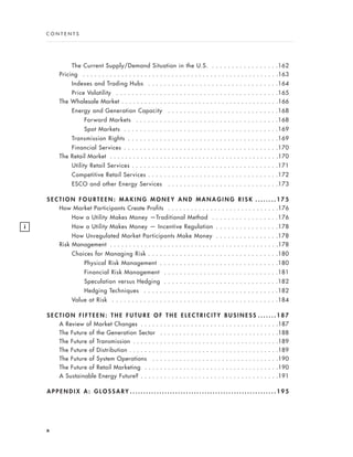 The Current Supply/Demand Situation in the U.S. . . . . . . . . . . . . . . . . .162
Pricing . . . . . . . . . . . . . . . . . . . . . . . . . . . . . . . . . . . . . . . . . . . . . . . . . . .163
Indexes and Trading Hubs . . . . . . . . . . . . . . . . . . . . . . . . . . . . . . . . .164
Price Volatility . . . . . . . . . . . . . . . . . . . . . . . . . . . . . . . . . . . . . . . . .165
The Wholesale Market . . . . . . . . . . . . . . . . . . . . . . . . . . . . . . . . . . . . . . . . .166
Energy and Generation Capacity . . . . . . . . . . . . . . . . . . . . . . . . . . . .168
Forward Markets . . . . . . . . . . . . . . . . . . . . . . . . . . . . . . . . . . . .168
Spot Markets . . . . . . . . . . . . . . . . . . . . . . . . . . . . . . . . . . . . . . .169
Transmission Rights . . . . . . . . . . . . . . . . . . . . . . . . . . . . . . . . . . . . . .169
Financial Services . . . . . . . . . . . . . . . . . . . . . . . . . . . . . . . . . . . . . . .170
The Retail Market . . . . . . . . . . . . . . . . . . . . . . . . . . . . . . . . . . . . . . . . . . . .170
Utility Retail Services . . . . . . . . . . . . . . . . . . . . . . . . . . . . . . . . . . . . .171
Competitive Retail Services . . . . . . . . . . . . . . . . . . . . . . . . . . . . . . . . .172
ESCO and other Energy Services . . . . . . . . . . . . . . . . . . . . . . . . . . . .173
S E C T I O N F O U R T E E N : M A K I N G M O N E Y A N D M A N A G I N G R I S K . . . . . . . . 1 7 5
How Market Participants Create Profits . . . . . . . . . . . . . . . . . . . . . . . . . . . . .176
How a Utility Makes Money —Traditional Method . . . . . . . . . . . . . . . . .176
How a Utility Makes Money — Incentive Regulation . . . . . . . . . . . . . . . .178
How Unregulated Market Participants Make Money . . . . . . . . . . . . . . . .178
Risk Management . . . . . . . . . . . . . . . . . . . . . . . . . . . . . . . . . . . . . . . . . . . .178
Choices for Managing Risk . . . . . . . . . . . . . . . . . . . . . . . . . . . . . . . . .180
Physical Risk Management . . . . . . . . . . . . . . . . . . . . . . . . . . . . . .180
Financial Risk Management . . . . . . . . . . . . . . . . . . . . . . . . . . . . .181
Speculation versus Hedging . . . . . . . . . . . . . . . . . . . . . . . . . . . . .182
Hedging Techniques . . . . . . . . . . . . . . . . . . . . . . . . . . . . . . . . . .182
Value at Risk . . . . . . . . . . . . . . . . . . . . . . . . . . . . . . . . . . . . . . . . . .184
S E C T I O N F I F T E E N : T H E F U T U R E O F T H E E L E C T R I C I T Y B U S I N E S S . . . . . . . 1 8 7
A Review of Market Changes . . . . . . . . . . . . . . . . . . . . . . . . . . . . . . . . . . . .187
The Future of the Generation Sector . . . . . . . . . . . . . . . . . . . . . . . . . . . . . . .188
The Future of Transmission . . . . . . . . . . . . . . . . . . . . . . . . . . . . . . . . . . . . . .189
The Future of Distribution . . . . . . . . . . . . . . . . . . . . . . . . . . . . . . . . . . . . . . .189
The Future of System Operations . . . . . . . . . . . . . . . . . . . . . . . . . . . . . . . . .190
The Future of Retail Marketing . . . . . . . . . . . . . . . . . . . . . . . . . . . . . . . . . . .190
A Sustainable Energy Future? . . . . . . . . . . . . . . . . . . . . . . . . . . . . . . . . . . . .191
A P P E N D I X A : G L O S S A R Y . . . . . . . . . . . . . . . . . . . . . . . . . . . . . . . . . . . . . . . . . . . . . . . . . . . . . . . 1 9 5
x
C O N T E N T S
i
 