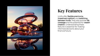 Key Features
Key Features
ULIPs offer ﬂexible premiums,
investment options, and switching
between funds. They also provide life
coverage and the potential for wealth
creation. Understanding these
features is essential for making
informed decisions about your
ﬁnancial future.
ULIPs offer ﬂexible premiums,
investment options, and switching
between funds. They also provide life
coverage and the potential for wealth
creation. Understanding these
features is essential for making
informed decisions about your
ﬁnancial future.
 