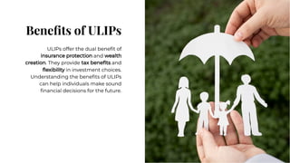 Beneﬁts of ULIPs
Beneﬁts of ULIPs
ULIPs offer the dual beneﬁt of
insurance protection and wealth
creation. They provide tax beneﬁts and
ﬂexibility in investment choices.
Understanding the beneﬁts of ULIPs
can help individuals make sound
ﬁnancial decisions for the future.
ULIPs offer the dual beneﬁt of
insurance protection and wealth
creation. They provide tax beneﬁts and
ﬂexibility in investment choices.
Understanding the beneﬁts of ULIPs
can help individuals make sound
ﬁnancial decisions for the future.
 