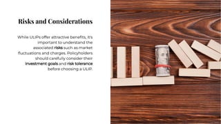 Risks and Considerations
Risks and Considerations
While ULIPs offer attractive beneﬁts, it's
important to understand the
associated risks such as market
ﬂuctuations and charges. Policyholders
should carefully consider their
investment goals and risk tolerance
before choosing a ULIP.
While ULIPs offer attractive beneﬁts, it's
important to understand the
associated risks such as market
ﬂuctuations and charges. Policyholders
should carefully consider their
investment goals and risk tolerance
before choosing a ULIP.
 