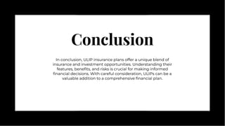 Conclusion
Conclusion
In conclusion, ULIP insurance plans offer a unique blend of
insurance and investment opportunities. Understanding their
features, beneﬁts, and risks is crucial for making informed
ﬁnancial decisions. With careful consideration, ULIPs can be a
valuable addition to a comprehensive ﬁnancial plan.
In conclusion, ULIP insurance plans offer a unique blend of
insurance and investment opportunities. Understanding their
features, beneﬁts, and risks is crucial for making informed
ﬁnancial decisions. With careful consideration, ULIPs can be a
valuable addition to a comprehensive ﬁnancial plan.
 