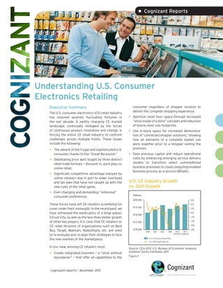 • Cognizant Reports




Understanding U.S. Consumer
Electronics Retailing
   Executive Summary                                            consumer regardless of shopper location to
                                                                deliver the complete shopping experience.
   The U.S. consumer electronics (CE) retail industry
   has endured severely fluctuating fortunes in             •   Optimize retail floor space through increased
   the last decade. A swiftly changing CE market                “store inside of a store” concepts and reduction
   landscape, continually reshaped by the forces                of future store size footprints.
   of continuous product innovation and change, is          •   Use in-store space for increased demonstra-
   forcing the entire CE retail industry to confront            tion of “connected shopper solutions,” showing
   challenges across multiple fronts. These issues              how all elements of a complete basket can
   include the following:                                       work together prior to a shopper exiting the
                                                                premises.
   •   The advent of the frugal and sophisticated U.S.
       consumer, thanks to the “Great Recession.”           •   Save precious capital and reduce operational
                                                                costs by embracing emerging service delivery
   •   Debilitating price wars fought by three distinct
                                                                models to transition select commoditized
       retail trade formats — discount vs. pure-play vs.
       online retail.                                           business processes to cloud computing-enabled
                                                                business process as a service (BPaaS).
   •   Significant competitive advantage enjoyed by
                                                                                              U.S. GDP Growth Rate (%)
       online retailers due in part to lower overhead
       and tax laws that have not caught up with the        U.S. CE Industry Growth
       new rules of the retail game.                        vs. GDP Growth
   •   Ever-changing and demanding “millennial”
                                                                Millions
       consumer preferences.
                                                                $200,000                                                               6%
   These forces have left CE retailers scrambling for                                                                                  4%
                                                                $175,000
   cover under their onslaught. In the recent past, we                                                                                 2%
   have witnessed the bankruptcy of a large player,             $150,000
                                                                                                                                       0%
   Circuit City, as well as the less-than-stellar growth                                                                               -2%
   of other key players. It is clear that CE retailers or       $125,000                                                               -4%
   CE retail divisions of organizations such as Best                                                                                   -6%

   Buy, Target, Walmart, RadioShack, etc. will need             $100,000                                                               -8%
                                                                           2006    2007     2008      2009     2010         2011
                                                                                                             (estimated) (projected)
   to re-evaluate and re-align their strategies to face
                                                                              U.S. CE Industry Growth Rate
   the new realities of the marketplace.
                                                                              U.S. GDP Growth Rate (%)

   In our view, winning CE retailers must:                  Source: CEA 2011; U.S. Bureau of Economic Analysis;
                                                            Goldman Sachs Estimates 2011
   •   Create integrated channels — a “store without
                                                            Figure 1
       boundaries” — that offer all capabilities to the


   cognizant reports | december 2011
 