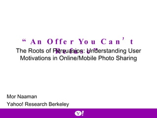 “ An Offer You Can’t Refuse” The Roots of Persuasion: Understanding User Motivations in Online/Mobile Photo Sharing Mor Naaman Yahoo! Research Berkeley 