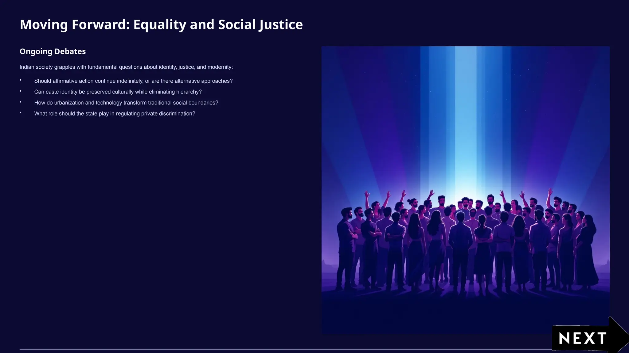 Moving Forward: Equality and Social Justice
Ongoing Debates
Indian society grapples with fundamental questions about identity, justice, and modernity:
• Should affirmative action continue indefinitely, or are there alternative approaches?
• Can caste identity be preserved culturally while eliminating hierarchy?
• How do urbanization and technology transform traditional social boundaries?
• What role should the state play in regulating private discrimination?
 