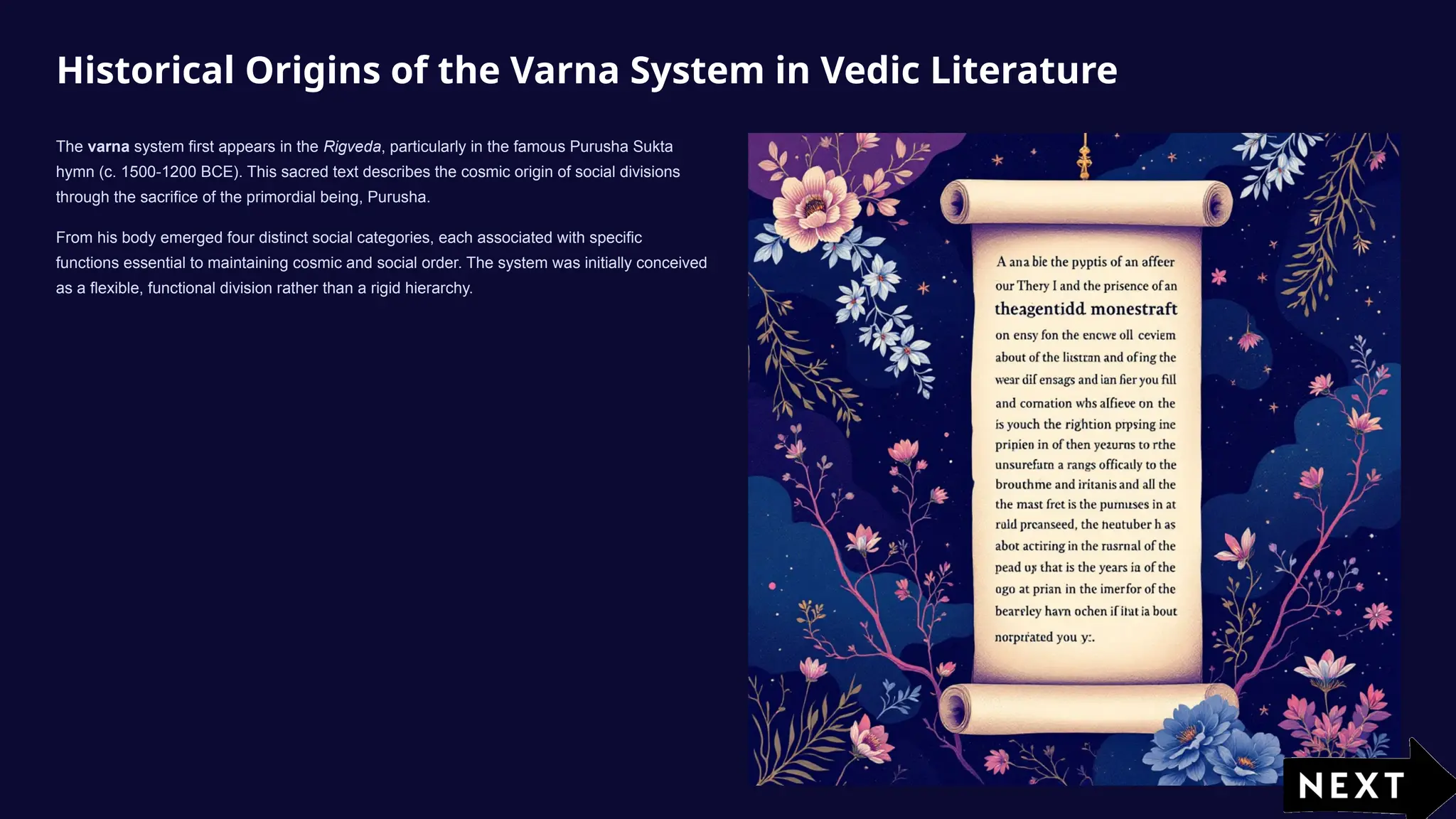 Historical Origins of the Varna System in Vedic Literature
The varna system first appears in the Rigveda, particularly in the famous Purusha Sukta
hymn (c. 1500-1200 BCE). This sacred text describes the cosmic origin of social divisions
through the sacrifice of the primordial being, Purusha.
From his body emerged four distinct social categories, each associated with specific
functions essential to maintaining cosmic and social order. The system was initially conceived
as a flexible, functional division rather than a rigid hierarchy.
 