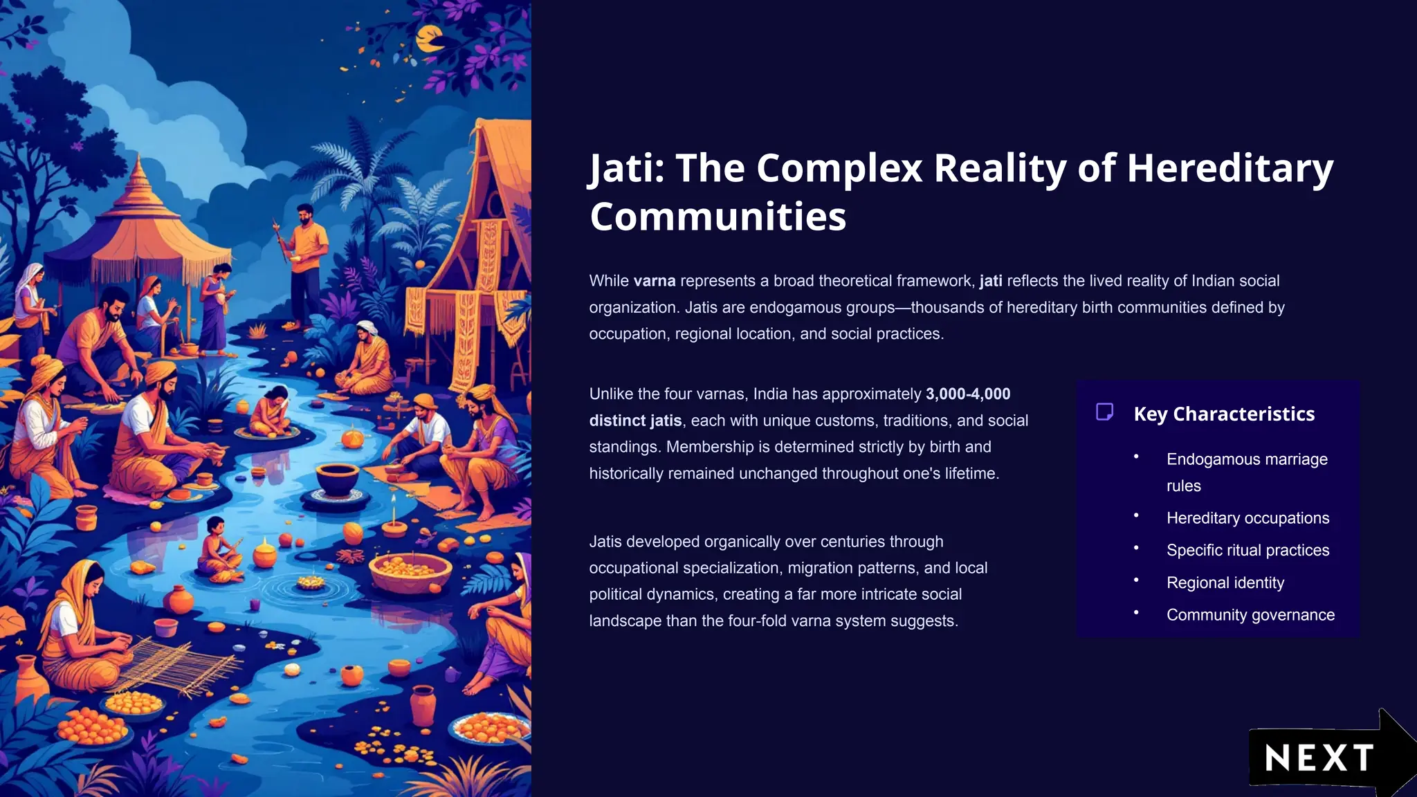 Jati: The Complex Reality of Hereditary
Communities
While varna represents a broad theoretical framework, jati reflects the lived reality of Indian social
organization. Jatis are endogamous groups—thousands of hereditary birth communities defined by
occupation, regional location, and social practices.
Unlike the four varnas, India has approximately 3,000-4,000
distinct jatis, each with unique customs, traditions, and social
standings. Membership is determined strictly by birth and
historically remained unchanged throughout one's lifetime.
Jatis developed organically over centuries through
occupational specialization, migration patterns, and local
political dynamics, creating a far more intricate social
landscape than the four-fold varna system suggests.
Key Characteristics
• Endogamous marriage
rules
• Hereditary occupations
• Specific ritual practices
• Regional identity
• Community governance
 