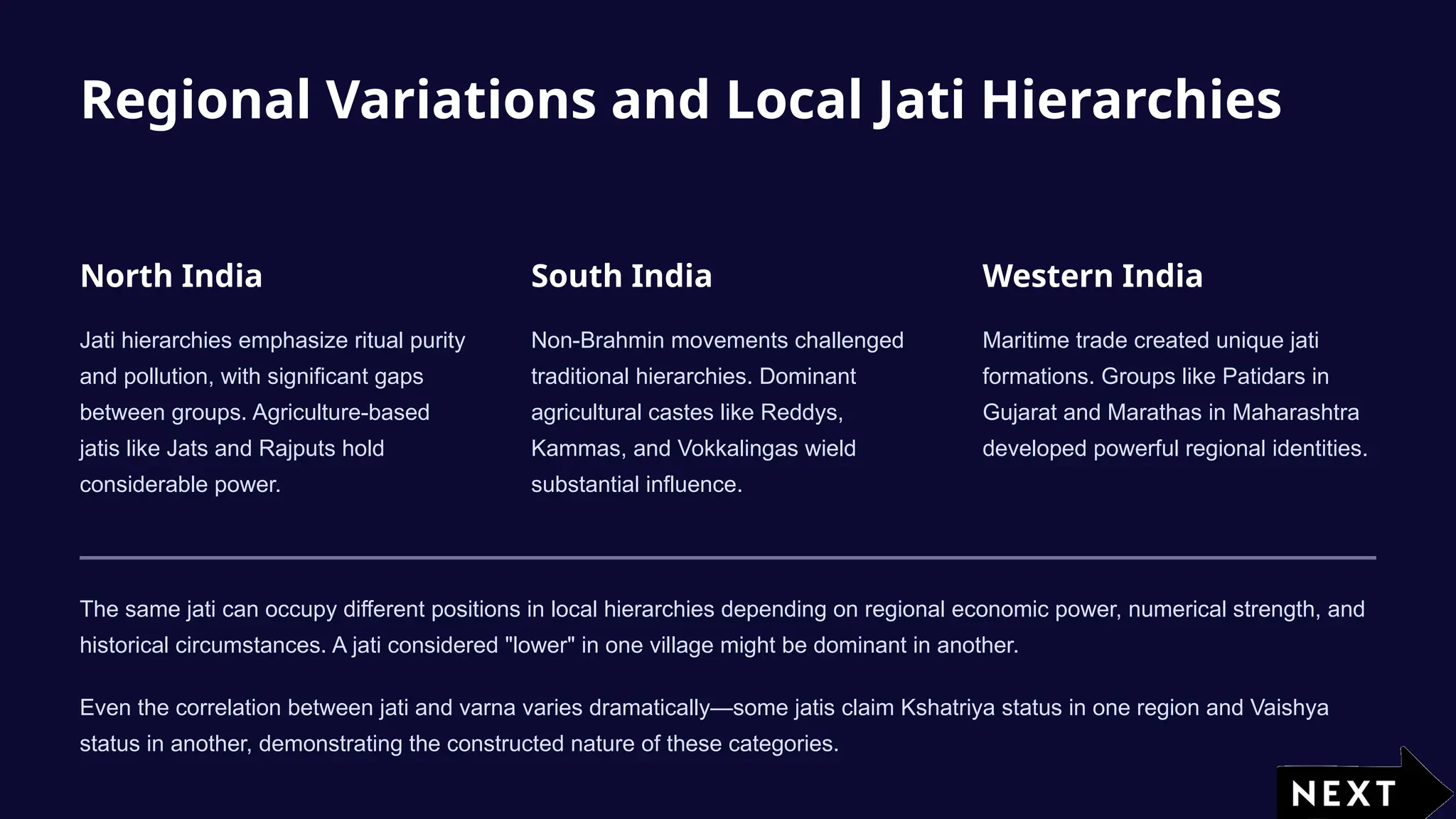 Regional Variations and Local Jati Hierarchies
North India
Jati hierarchies emphasize ritual purity
and pollution, with significant gaps
between groups. Agriculture-based
jatis like Jats and Rajputs hold
considerable power.
South India
Non-Brahmin movements challenged
traditional hierarchies. Dominant
agricultural castes like Reddys,
Kammas, and Vokkalingas wield
substantial influence.
Western India
Maritime trade created unique jati
formations. Groups like Patidars in
Gujarat and Marathas in Maharashtra
developed powerful regional identities.
The same jati can occupy different positions in local hierarchies depending on regional economic power, numerical strength, and
historical circumstances. A jati considered "lower" in one village might be dominant in another.
Even the correlation between jati and varna varies dramatically—some jatis claim Kshatriya status in one region and Vaishya
status in another, demonstrating the constructed nature of these categories.
 