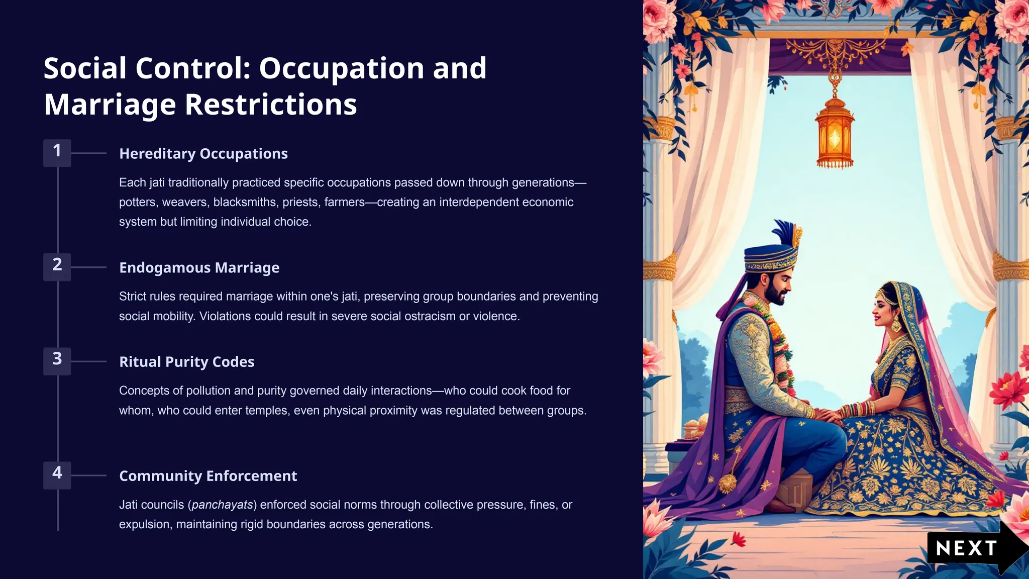 Social Control: Occupation and
Marriage Restrictions
1 Hereditary Occupations
Each jati traditionally practiced specific occupations passed down through generations—
potters, weavers, blacksmiths, priests, farmers—creating an interdependent economic
system but limiting individual choice.
2 Endogamous Marriage
Strict rules required marriage within one's jati, preserving group boundaries and preventing
social mobility. Violations could result in severe social ostracism or violence.
3 Ritual Purity Codes
Concepts of pollution and purity governed daily interactions—who could cook food for
whom, who could enter temples, even physical proximity was regulated between groups.
4 Community Enforcement
Jati councils (panchayats) enforced social norms through collective pressure, fines, or
expulsion, maintaining rigid boundaries across generations.
 
