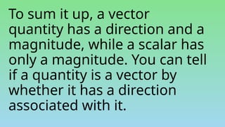 To sum it up, a vector
quantity has a direction and a
magnitude, while a scalar has
only a magnitude. You can tell
if a quantity is a vector by
whether it has a direction
associated with it.
 