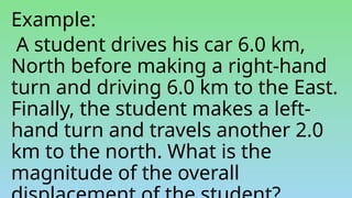 Example:
A student drives his car 6.0 km,
North before making a right-hand
turn and driving 6.0 km to the East.
Finally, the student makes a left-
hand turn and travels another 2.0
km to the north. What is the
magnitude of the overall
 