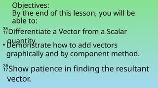Objectives:
By the end of this lesson, you will be
able to:
Differentiate a Vector from a Scalar
quantity
• Demonstrate how to add vectors
graphically and by component method.
Show patience in finding the resultant
vector.
 