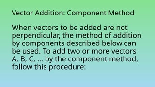 Vector Addition: Component Method
When vectors to be added are not
perpendicular, the method of addition
by components described below can
be used. To add two or more vectors
A, B, C, … by the component method,
follow this procedure:
 