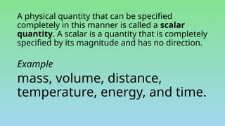 A physical quantity that can be specified
completely in this manner is called a scalar
quantity. A scalar is a quantity that is completely
specified by its magnitude and has no direction.
Example
mass, volume, distance,
temperature, energy, and time.
 