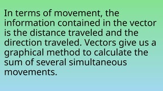 In terms of movement, the
information contained in the vector
is the distance traveled and the
direction traveled. Vectors give us a
graphical method to calculate the
sum of several simultaneous
movements.
 