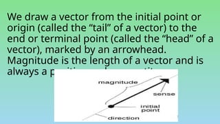 We draw a vector from the initial point or
origin (called the “tail” of a vector) to the
end or terminal point (called the “head” of a
vector), marked by an arrowhead.
Magnitude is the length of a vector and is
always a positive scalar quantity.
 
