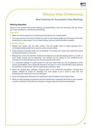 Effective Video Conferencing
                                     Best Practices for Successful Video Meetings

Meeting etiquettes
Similar to your physical face-to-face meetings and presentations, there are techniques that can ensure
your video meetings run smoothly and successfully .
Preparation
 Make sure all the equipment is functioning correctly before your meeting begins.
 Try to pay attention to the kind of clothes you wear for the meeting. Bright and bold colors can be very
  distracting on a video screen. So try to keep clothing colors as muted and solid as possible.
During the meeting
 Maintain eye contact with the video camera. This will usually result in natural gestures and a
  comfortable speaking style that is easy for everyone else to follow.
 Avoid excessive movement while you are speaking. Try to keep your motion and movements during
  the discussion down to a minimum.
 Microphones can be very sensitive. Small and inconspicuous sounds like tapping pencils on a desk, or
  other similar sounds can be distracting. Your whisper can be picked up and amplified by the
  microphone, try not to do that if you do not want everyone else to hear.
 In a multi-point meeting, it is good practice to mute your audio when you are not speaking to avoid
  echoes and feedback. This is especially relevant in the case of a voice−activated MCU since capturing
  the conference audio will also result in capturing the conference video.
 Before the meeting gets underway, introduce each of the conference participants, including their
  position, affiliation or reason for attending. You want people to put a name to each face and
  understand each individual's role in the discussion.
 Avoid interrupting when participants are speaking so that all speakers can be clearly heard.
 Watch for body language and gestures that may indicate that a participant would like to ask a question
  or make a comment or that they are confused or annoyed. Stop and invite their participation.




                                                                                                             10
 