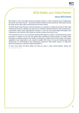BCS Global, your Video Partner
                                                                              About BCS Global

BCS Global is one of the fastest growing worldwide providers in Video Conferencing and Collaboration
services for two simple reasons – we provide excellent customer services backed by video experts around
the world; and we make video conferencing work the way it should.
The BCS Global Virtual Presence solution empowers our customers to realize the promise of what video
conferencing should be. Whether your needs are for traditional, Standard Definition video conferencing in
a boardroom, higher quality High Definition solutions or even the most cutting edge technologies such
Telepresence room solutions, BCS Global can provide a solution that works for you.
In the Conference room or on the executive desktop, BCS Global is a leader in providing services across
any device or network. As the only truly global video conferencing service provider, our Global Video
Exchange is completely unique in the industry, providing your company with the right solution and support
regardless of your organization’s size, location or budget. With close to 10 years of leading edge video
conferencing, IP communications and Collaboration experience, BCS Global delivers an experience
aimed at exceeding our customer’s highest expectations.
To learn more about how BCS Global can help you excel in video communications, please visit
www.bcsglobal.com.




                                                                                                            11
 