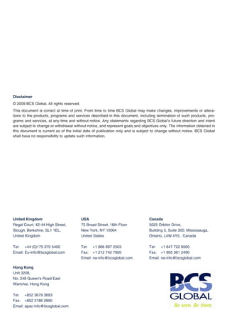 Disclaimer
© 2009 BCS Global. All rights reserved.
This document is correct at time of print. From time to time BCS Global may make changes, improvements or altera-
tions to the products, programs and services described in this document, including termination of such products, pro-
grams and services, at any time and without notice. Any statements regarding BCS Global’s future direction and intent
are subject to change or withdrawal without notice, and represent goals and objectives only. The information obtained in
this document is current as of the initial date of publication only and is subject to change without notice. BCS Global
shall have no responsibility to update such information.




United Kingdom                            USA                                   Canada
Regal Court, 42-44 High Street,           75 Broad Street, 16th Floor           5025 Orbitor Drive,
Slough, Berkshire, SL1 1EL,               New York, NY 10004                    Building 5, Suite 300. Mississauga,
United Kingdom                            United States                         Ontario, L4W 4Y5, Canada

Tel: +44 (0)175 370 5400                  Tel: +1 866 897 2503                  Tel: +1 647 722 8500
Email: Eu-info@bcsglobal.com              Fax: +1 212 742 7920                  Fax: +1 905 361 2490
                                          Email: na-info@bcsglobal.com          Email: na-info@bcsglobal.com

Hong Kong
Unit 3208,
No. 248 Queen's Road East
Wanchai, Hong Kong

Tel: +852 3679 3693
Fax: +852 3186 2890
Email: apac-info@bcsglobal.com
 