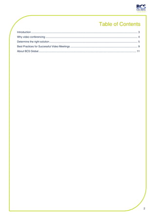 Table of Contents
Introduction ................................................................................................................................................... 3
Why video conferencing ............................................................................................................................... 4
Determine the right solution .......................................................................................................................... 5
Best Practices for Successful Video Meetings ............................................................................................. 9
About BCS Global ....................................................................................................................................... 11




                                                                                                                                                                     2
 