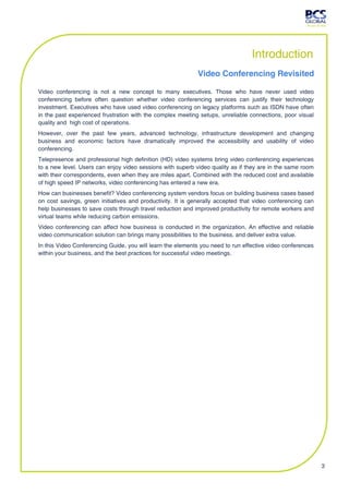 Introduction
                                                            Video Conferencing Revisited

Video conferencing is not a new concept to many executives. Those who have never used video
conferencing before often question whether video conferencing services can justify their technology
investment. Executives who have used video conferencing on legacy platforms such as ISDN have often
in the past experienced frustration with the complex meeting setups, unreliable connections, poor visual
quality and high cost of operations.
However, over the past few years, advanced technology, infrastructure development and changing
business and economic factors have dramatically improved the accessibility and usability of video
conferencing.
Telepresence and professional high definition (HD) video systems bring video conferencing experiences
to a new level. Users can enjoy video sessions with superb video quality as if they are in the same room
with their correspondents, even when they are miles apart. Combined with the reduced cost and available
of high speed IP networks, video conferencing has entered a new era.
How can businesses benefit? Video conferencing system vendors focus on building business cases based
on cost savings, green initiatives and productivity. It is generally accepted that video conferencing can
help businesses to save costs through travel reduction and improved productivity for remote workers and
virtual teams while reducing carbon emissions.
Video conferencing can affect how business is conducted in the organization. An effective and reliable
video communication solution can brings many possibilities to the business, and deliver extra value.
In this Video Conferencing Guide, you will learn the elements you need to run effective video conferences
within your business, and the best practices for successful video meetings.




                                                                                                            3
 