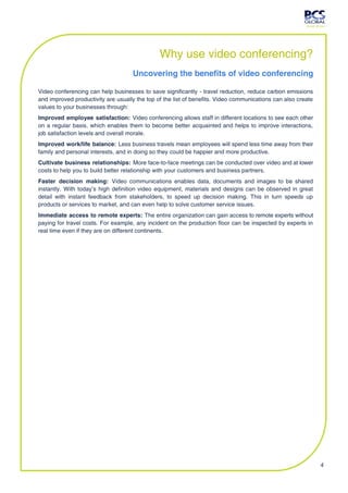 Why use video conferencing?
                                    Uncovering the benefits of video conferencing

Video conferencing can help businesses to save significantly - travel reduction, reduce carbon emissions
and improved productivity are usually the top of the list of benefits. Video communications can also create
values to your businesses through:
Improved employee satisfaction: Video conferencing allows staff in different locations to see each other
on a regular basis, which enables them to become better acquainted and helps to improve interactions,
job satisfaction levels and overall morale.
Improved work/life balance: Less business travels mean employees will spend less time away from their
family and personal interests, and in doing so they could be happier and more productive.
Cultivate business relationships: More face-to-face meetings can be conducted over video and at lower
costs to help you to build better relationship with your customers and business partners.
Faster decision making: Video communications enables data, documents and images to be shared
instantly. With today’s high definition video equipment, materials and designs can be observed in great
detail with instant feedback from stakeholders, to speed up decision making. This in turn speeds up
products or services to market, and can even help to solve customer service issues.
Immediate access to remote experts: The entire organization can gain access to remote experts without
paying for travel costs. For example, any incident on the production floor can be inspected by experts in
real time even if they are on different continents.




                                                                                                              4
 