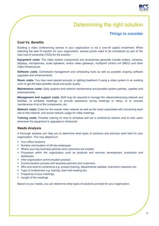 Determining the right solution
                                                                             Things to consider

Cost Vs. Benefits
Building a video conferencing service in your organization is not a one-off capital investment. When
selecting the best fit solution for your organization, several points need to be considered as part of the
total cost of ownership (TCO) for the solution.
Equipment costs: The video system components and accessories generally include codecs, cameras,
displays, microphones, audio speakers, and/or video gateways, multipoint control unit (MCU) and other
video infrastructure.
Software costs: Centralized management and scheduling tools as well as possible ongoing software
upgrades and enhancements.
Room costs: You may need special acoustic or lighting treatment if using a video system in an existing
room to get the best possible visual and audio quality.
Maintenance costs: Daily systems and network maintenance and possible system patches, updates and
enhancements. .
Management and support costs: Staff may be required to manage the videoconferencing network and
facilities, to schedule meetings, to provide assistance during meetings or setup, or to oversee
maintenance of all of the components, etc.
Network costs: Costs for the overall video network as well as the costs associated with connecting each
site to that network, and actual network usage for video meetings.
Training costs: Possible training on how to schedule and set a conference session and to train users
whenever the equipment is upgraded or enhanced.

Needs Analysis
A thorough analysis can help you to determine what types of solutions and services work best for your
organization. This may depend on:
   Your office locations
   Number and location of off-site employees
   Where your key business partners and customers are located
   Processes within the organization such as products and services development, production and
    distribution
   Inter-organization communication process
   Communication process with business partners and customers
   Who and what to conference e.g. product training, departmental updates, brainstorm sessions etc.
   Type of conferences e.g. training, town hall meeting etc.
   Frequency of your meetings
   Length of the meetings

Based on your needs, you can determine what types of solutions are best for your organization.




                                                                                                             5
 
