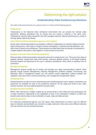 Determining the right solution
                                        Understanding Video Conferencing Solutions

Your video conferencing solutions can comprise of one or a mixture of the following systems:

Telepresence
Telepresence is the high-end video conference environment that can provide the ultimate video
experience. Meeting participants feel as though they are having a meeting in the same room.
Telepresence requires higher bandwidth and fully managed networks. Network performance is critical to
the high quality experience offered.
Group Video Conferencing Systems (group or room system)
Group video conferencing systems are available in different configurations to meet the needs of small to
large meeting rooms, with single or multiple cameras and displays, in standard and high definition, and
with a host of options and accessories. These systems are ideal when there are groups of individuals at
multiple locations that need to meet together in a face-to-face environment.

Desktop or Personal Video Conferencing Systems
Personal video conferencing systems are best for personal or single-person use. There are many types of
desktop solutions ranging from video VoIP phones, executive desktop systems, to PC-based systems.
Personal systems are optimized for the use in individual workstations, home office or anywhere with IP
connection.
Management Systems
Management systems enable you to monitor and manage your video communications network, which
typically include Systems Management, Directory Management, Software Updates, Provisioning, and
Reporting. With a management system, you can perform remote diagnostics, systems updates and
upgrades, resources control, service provisioning, user management and generate reports.
Scheduling Tools
Scheduling tools can help to ensure required resources including physical rooms, people, connectivity and
equipment are available for each of the conference sessions. As the usage and scale of your video
services increase, the more sophisticated the tool you’ll need.
Multipoint Control Unit (MCU)
MCUs, often referred as a “bridge”, enable you to connect three or more video and voice participants into
a single conference. Depending on the capabilities of each of the participant’s endpoint, an MCU can
provide audio-only services or any combination of audio, video and data services.
Video Infrastructure
For advanced conferencing features, you will require video infrastructure to ensure users on different
types of networks and bandwidth can connect to a single conference. Also calls across different networks
and user domains can be connected securely.




                                                                                                            6
 