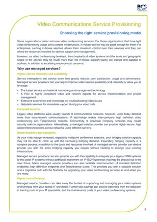 Video Communications Service Provisioning
                                     Choosing the right service provisioning model

Some organizations prefer in-house video conferencing services. For those organizations that have light
video conferencing usage and a simple infrastructure, in-house service may be good enough for them. For
enterprises, running in-house services allows them maximum control over their services and they can
afford the resources required for service support and management.
However, as video conferencing develops, the complexity of video systems and the scale and geographic
scope of the service may be much more than the in-house support teams are trained and capable to
address, in addition to escalating resource cost concerns.

Why use managed services?
Higher service reliability and availability
Service interruptions and service down time greatly reduces user satisfaction, usage and performance.
Managed service providers can you help to improve video service availability and reliability by allow you to
leverage:
 The Latest service and network monitoring and management technology
 A Pool of highly competent video and network experts for service implementation and project
  management
 Extensive experience and knowledge on troubleshooting video issues
 Helpdesk services for immediate support during your video calls
Improved security
Legacy video platforms were usually islands of communication networks, however, users today demand
more than intra-network communications. IP technology makes inter-company high definition video
conferencing and Telepresence possible. Connectivity of individual company networks may create
security risks to organizations. Alternatively, a managed service provider can provide highly secure, high
speed interconnections across networks using different carriers.
Better flexibility and scalability
As your video usage increases, especially multipoint conference sessions, your bridging service capacity
may not be able to catch up with the increasing bridging demand. Expanding bridging capacity is a
complex process, in addition to the costs and resources involved. A managed service provider can always
provide you with the extra bridging capacity you require without needing to change your existing
infrastructure.
Managed service providers can also provide you with the capability to integrate your legacy ISDN systems
to the latest IP systems without additional investment on IP-ISDN gateways that may be phased out in the
near future. Many managed service providers can also facilitate interconnection of standard definition
endpoints, high definition endpoints and Telepresence suites. This provides you with a scalable solution
and a migration path with the flexibility for upgrading your video conferencing services as and when you
are ready.
Higher cost efficiency
Managed service providers can take away the burden of supporting and managing your video systems
and services from your scarce IT workforce. Further cost savings can also be observed from the reduction
in training costs of your IT specialists, and the maintenance costs of your video conferencing systems.




                                                                                                               8
 