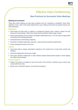 Effective Video Conferencing
                                      Best Practices for Successful Video Meetings

Meeting environment
These days video meetings can take place anywhere such as a boardroom, workstation, home office,
worksite or even a café. A few simple adjustments to your meeting environment can greatly improve your
video experience.
Background
 Avoid bright and bold colors or patterns on background. Neutral colors, medium contrast and soft
  texture are recommended. White color should also be avoided for better image contrast.
 Avoid moving objects such as curtains and people walking behind you. This can reduce image quality
  and distract your meeting participants.
 Avoid placing the camera facing a doorway.
 Avoid dark or reflective table tops. Light color, neutral wood top would be a good choice.
 Avoid unnecessary furniture in the room.
Lighting
 Avoid direct light on people, presentation materials or the camera lens to avoid harsh contrast and
  shadows.
 Avoid color lighting that may tint your image.
 Don’t place reflective whiteboards or other reflective objects directly behind people or where lighting
  can reflect and cause glare.
Camera / Endpoint
 Position the camera or endpoint on top of the center of the monitor or directly at you to ensure eye
  contact with the far ends.
 Set the unit to “Automatic Answer”, but mute the microphone.




                                                                                                            9
 