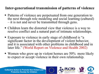 Collective Action to Promote Non-Violent and
Protective Society for Children
Inter-generational transmission of patterns of violence
 Patterns of violence are perpetuated from one generation to
the next through role modeling and social learning (cultural)
– it is not and never be transmitted through gens.
 Children learn the distorted view that violence is a way to
resolve conflict and a natural part of intimate relationships.
 Exposure to violence in early stage of childhood is “a
significant factor in the development of violent behavior,
and it is associated with other problems in childhood and in
later life.” (World Report on Violence and Health 2002)
 Women who grew up in violent homes are 50% more likely
to expect or accept violence in their own relationship.
 