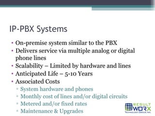 IP-PBX Systems On-premise system similar to the PBX Delivers service via multiple analog or digital phone lines  Scalability – Limited by hardware and lines Anticipated Life – 5-10 Years Associated Costs System hardware and phones Monthly cost of lines and/or digital circuits Metered and/or fixed rates Maintenance & Upgrades 