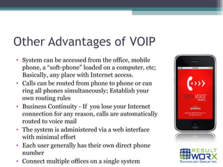 Other Advantages of VOIP System can be accessed from the office, mobile phone, a “soft-phone” loaded on a computer, etc; Basically, any place with Internet access. Calls can be routed from phone to phone or can ring all phones simultaneously; Establish your own routing rules Business Continuity - If  you lose your Internet connection for any reason, calls are automatically routed to voice mail The system is administered via a web interface with minimal effort Each user generally has their own direct phone number Connect multiple offices on a single system 