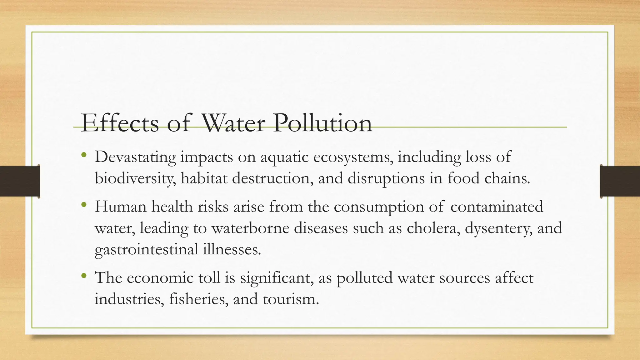 Effects of Water Pollution
• Devastating impacts on aquatic ecosystems, including loss of
biodiversity, habitat destruction, and disruptions in food chains.
• Human health risks arise from the consumption of contaminated
water, leading to waterborne diseases such as cholera, dysentery, and
gastrointestinal illnesses.
• The economic toll is significant, as polluted water sources affect
industries, fisheries, and tourism.
 