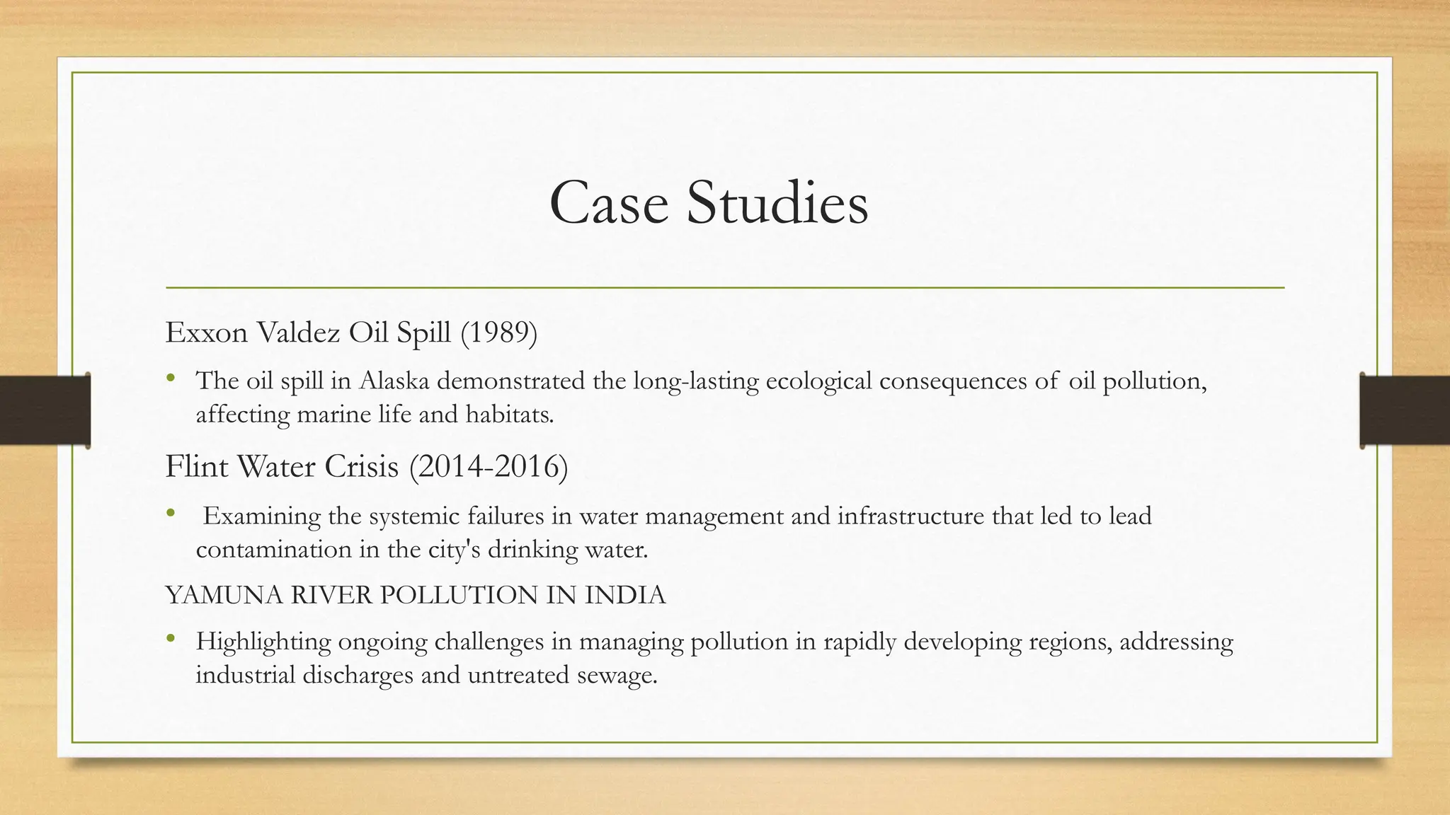 Case Studies
Exxon Valdez Oil Spill (1989)
• The oil spill in Alaska demonstrated the long-lasting ecological consequences of oil pollution,
affecting marine life and habitats.
Flint Water Crisis (2014-2016)
• Examining the systemic failures in water management and infrastructure that led to lead
contamination in the city's drinking water.
YAMUNA RIVER POLLUTION IN INDIA
• Highlighting ongoing challenges in managing pollution in rapidly developing regions, addressing
industrial discharges and untreated sewage.
 
