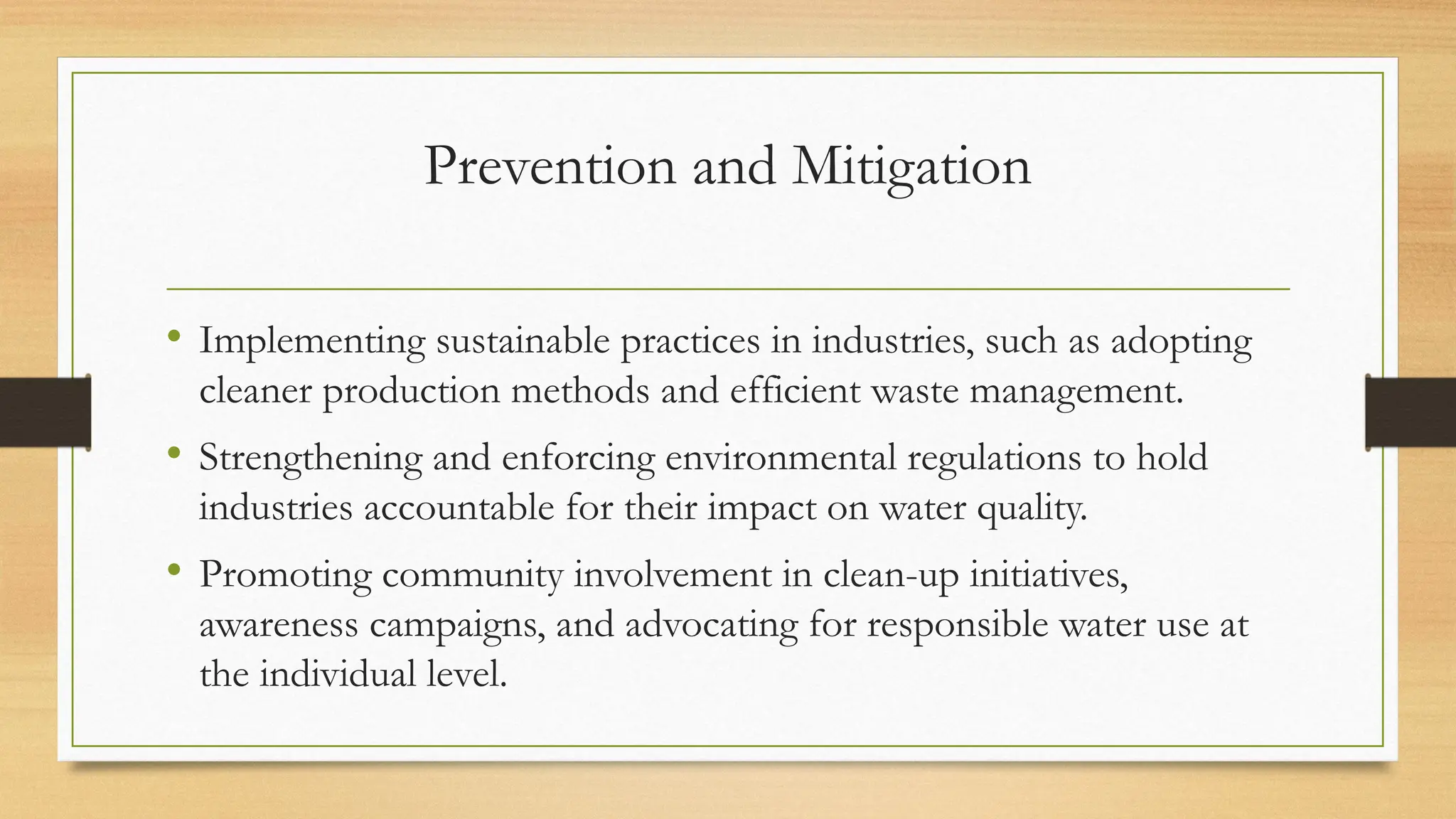Prevention and Mitigation
• Implementing sustainable practices in industries, such as adopting
cleaner production methods and efficient waste management.
• Strengthening and enforcing environmental regulations to hold
industries accountable for their impact on water quality.
• Promoting community involvement in clean-up initiatives,
awareness campaigns, and advocating for responsible water use at
the individual level.
 