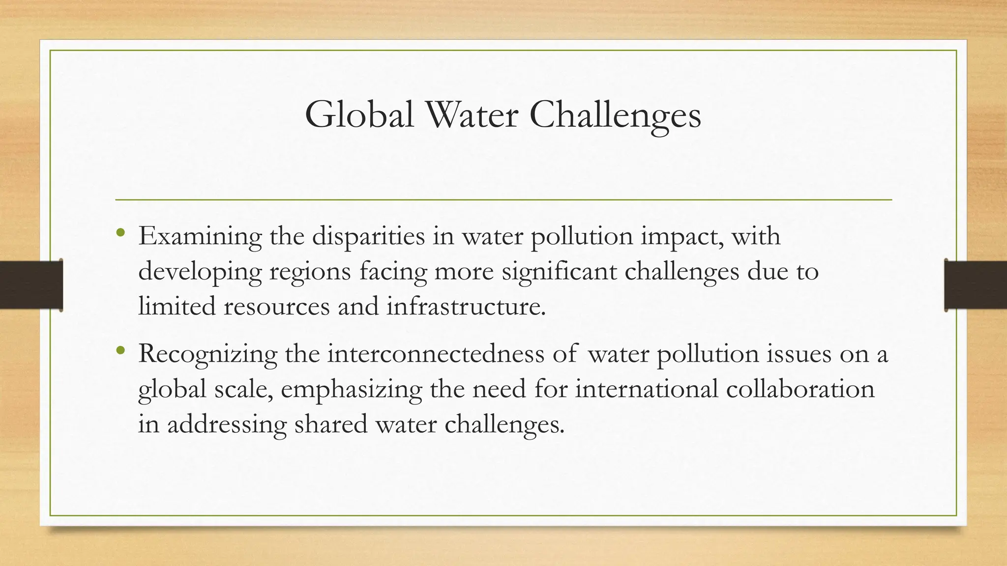 Global Water Challenges
• Examining the disparities in water pollution impact, with
developing regions facing more significant challenges due to
limited resources and infrastructure.
• Recognizing the interconnectedness of water pollution issues on a
global scale, emphasizing the need for international collaboration
in addressing shared water challenges.
 