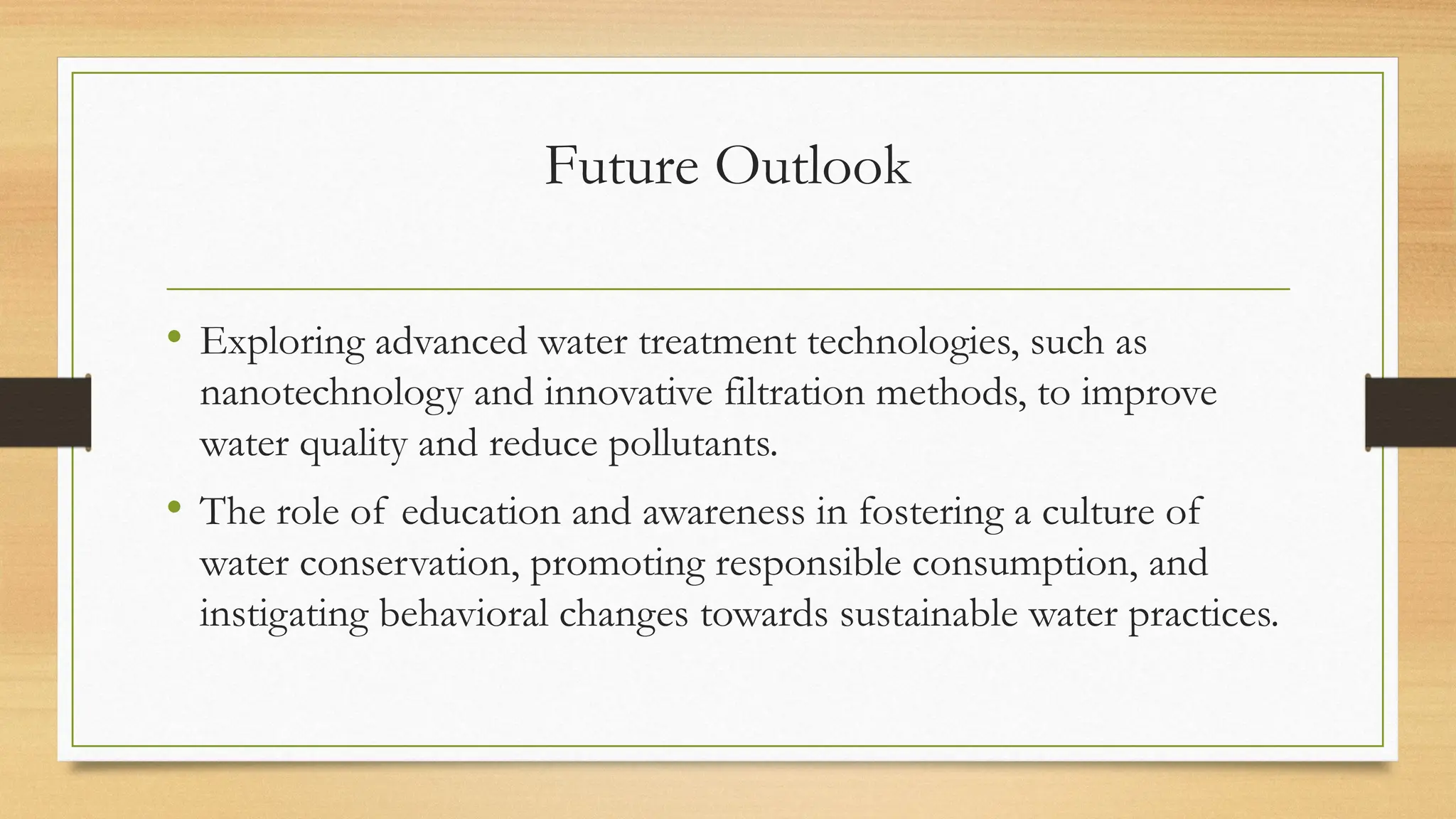 Future Outlook
• Exploring advanced water treatment technologies, such as
nanotechnology and innovative filtration methods, to improve
water quality and reduce pollutants.
• The role of education and awareness in fostering a culture of
water conservation, promoting responsible consumption, and
instigating behavioral changes towards sustainable water practices.
 