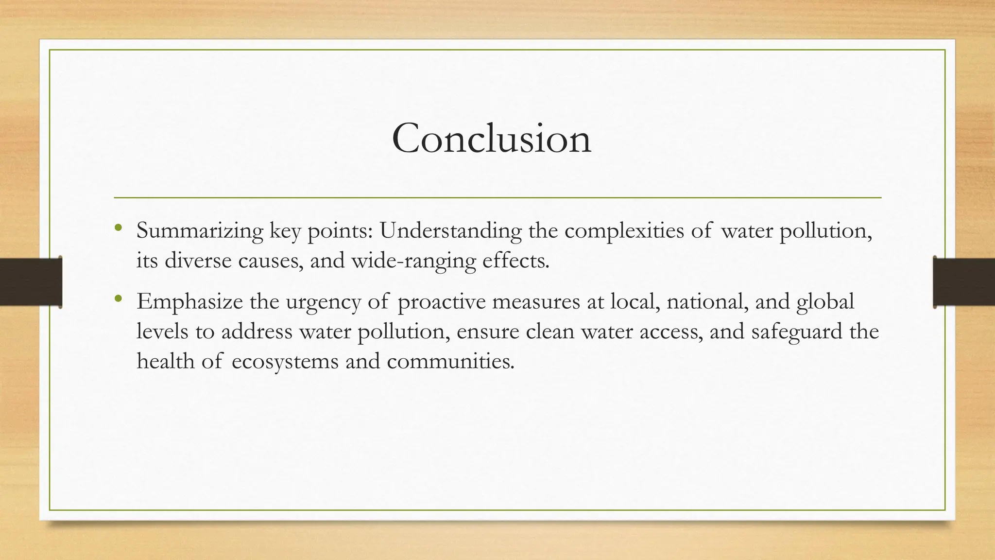 Conclusion
• Summarizing key points: Understanding the complexities of water pollution,
its diverse causes, and wide-ranging effects.
• Emphasize the urgency of proactive measures at local, national, and global
levels to address water pollution, ensure clean water access, and safeguard the
health of ecosystems and communities.
 