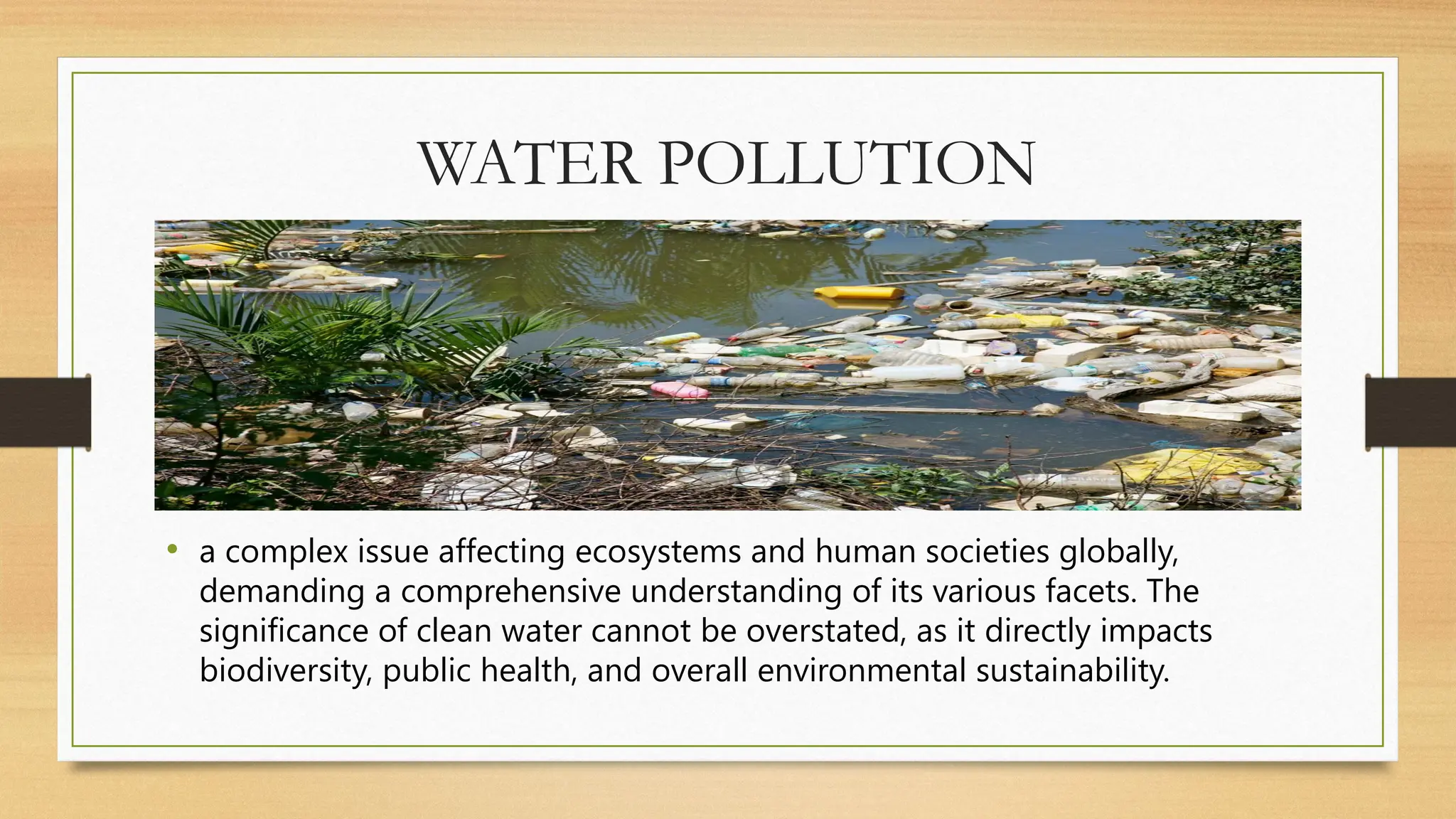 WATER POLLUTION
• a complex issue affecting ecosystems and human societies globally,
demanding a comprehensive understanding of its various facets. The
significance of clean water cannot be overstated, as it directly impacts
biodiversity, public health, and overall environmental sustainability.
 