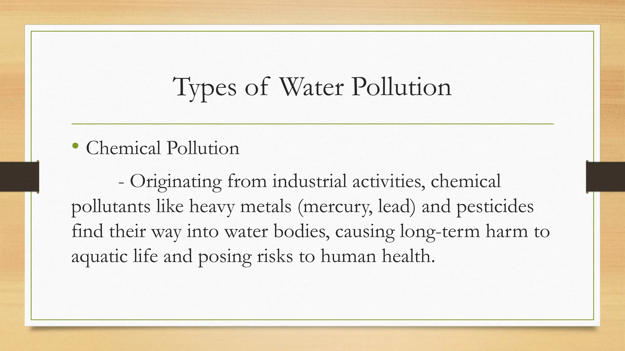 Types of Water Pollution
• Chemical Pollution
- Originating from industrial activities, chemical
pollutants like heavy metals (mercury, lead) and pesticides
find their way into water bodies, causing long-term harm to
aquatic life and posing risks to human health.
 