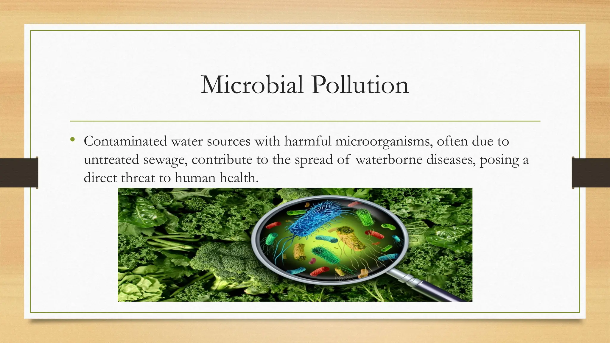 Microbial Pollution
• Contaminated water sources with harmful microorganisms, often due to
untreated sewage, contribute to the spread of waterborne diseases, posing a
direct threat to human health.
 