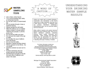 UNDERSTANDING
YOUR DRINKING
WATER SAMPLE
RESULTS
For further information contact your
local health department or the
Michigan Department of Environmental Quality
Drinking Water & Radiological Protection Division
Ground Water Supply Section
PO Box 30630
Lansing, MI 48909-8130
Phone: 517/241-1377
Fax: 517/241-1328
Internet address: www.deq.state.mi.us/dwr
WATER
SAMPLING
TIPS
ü Use a clean, indoor faucet.
ü Try to avoid threaded taps, leaky
or swing-type faucets.
ü Do not use a dirty or contaminated
tap.
ü Do not sample through a hose or
treatment device.
ü Always sample the cold water.
ü Allow the water to run in a steady
stream at least 5 minutes before
collecting the sample or until the
pump runs.
ü Do not set the bottle cap down.
ü Do not touch the inside of the cap
or bottle.
ü Do not allow the cap or bottle to
touch the faucet.
ü Do not rinse the bottle.
ü Maintain a steady low-flow stream.
ü Fill the container to the fill line. Do
not overfill.
ü Seal the container as soon as it is
filled.
ü Enclose submission slip and
proper payment with sample.
ü Send/transport samples to the lab
the same day of collection and
early in the week.
Unless your water well is properly designed,
constructed, and maintained, a test result
conforming to state standards may give you
a false sense of security. A defective well
can produce intermittent satisfactory
bacteriological tests, but its continued safety
cannot be assured.
While coliform bacteria and partial chemical
testing are good screening tools, they do not
detect petroleum products, industrial
solvents, heavy metals, herbicides and
pesticides. More complex and expensive
testing may be appropriate for your site.
Your local health department can assist you
in deciding what type of testing is needed.
A WORD OF
CAUTION...
Michigan Environmental Health Association
PO Box 13276
Lansing, MI 48901
Phone: 517/485-9033
Fax: 517/485-6412
Internet address: www.meha.net 7/2001
 