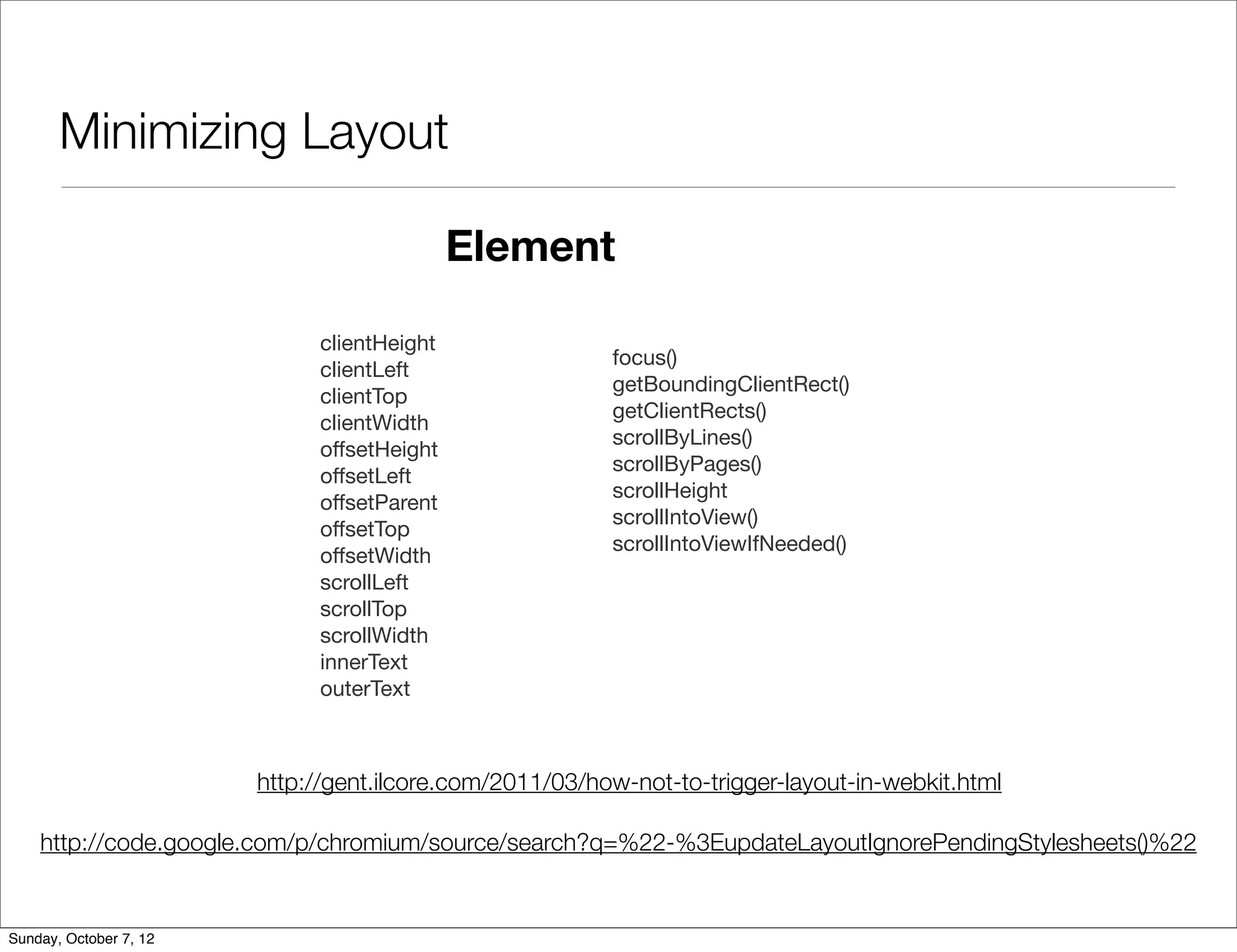 Minimizing Layout

                                             Element

                              clientHeight
                                                         focus()
                              clientLeft
                                                         getBoundingClientRect()
                              clientTop
                                                         getClientRects()
                              clientWidth
                                                         scrollByLines()
                              offsetHeight
                                                         scrollByPages()
                              offsetLeft
                                                         scrollHeight
                              offsetParent
                                                         scrollIntoView()
                              offsetTop
                                                         scrollIntoViewIfNeeded()
                              offsetWidth
                              scrollLeft
                              scrollTop
                              scrollWidth
                              innerText
                              outerText



                        http://gent.ilcore.com/2011/03/how-not-to-trigger-layout-in-webkit.html

    http://code.google.com/p/chromium/source/search?q=%22-%3EupdateLayoutIgnorePendingStylesheets()%22


Sunday, October 7, 12
 