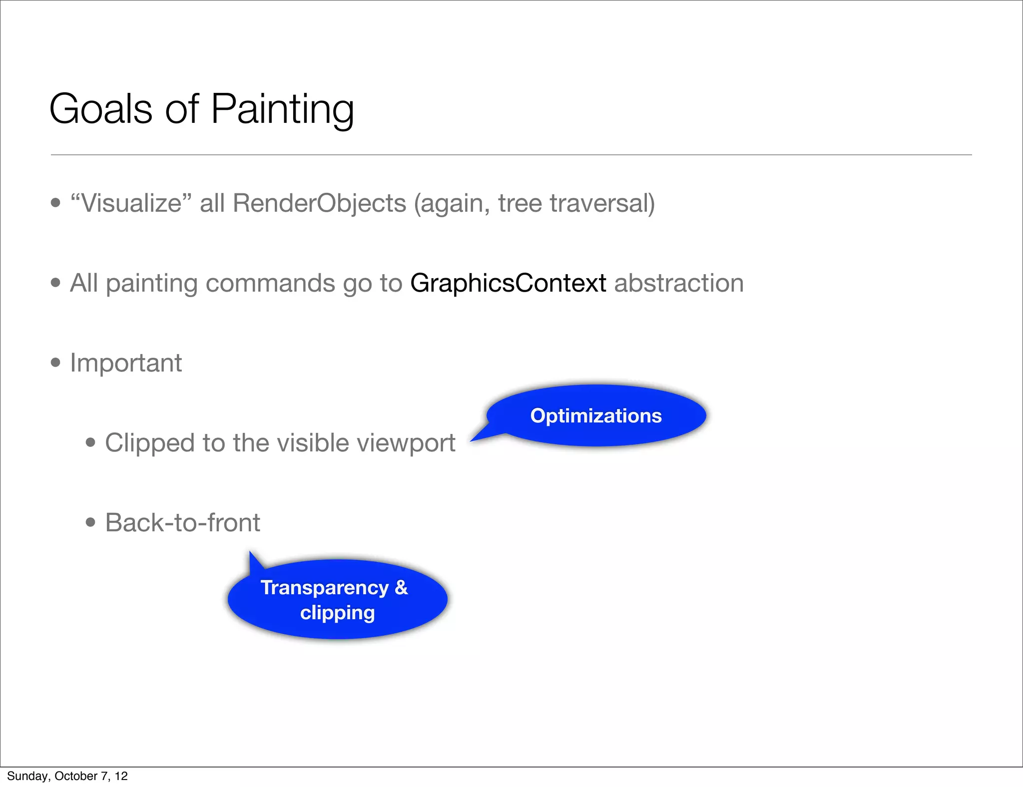 Goals of Painting

       • “Visualize” all RenderObjects (again, tree traversal)


       • All painting commands go to GraphicsContext abstraction


       • Important
                                                  Optimizations
             • Clipped to the visible viewport


             • Back-to-front

                            Transparency &
                                clipping




Sunday, October 7, 12
 