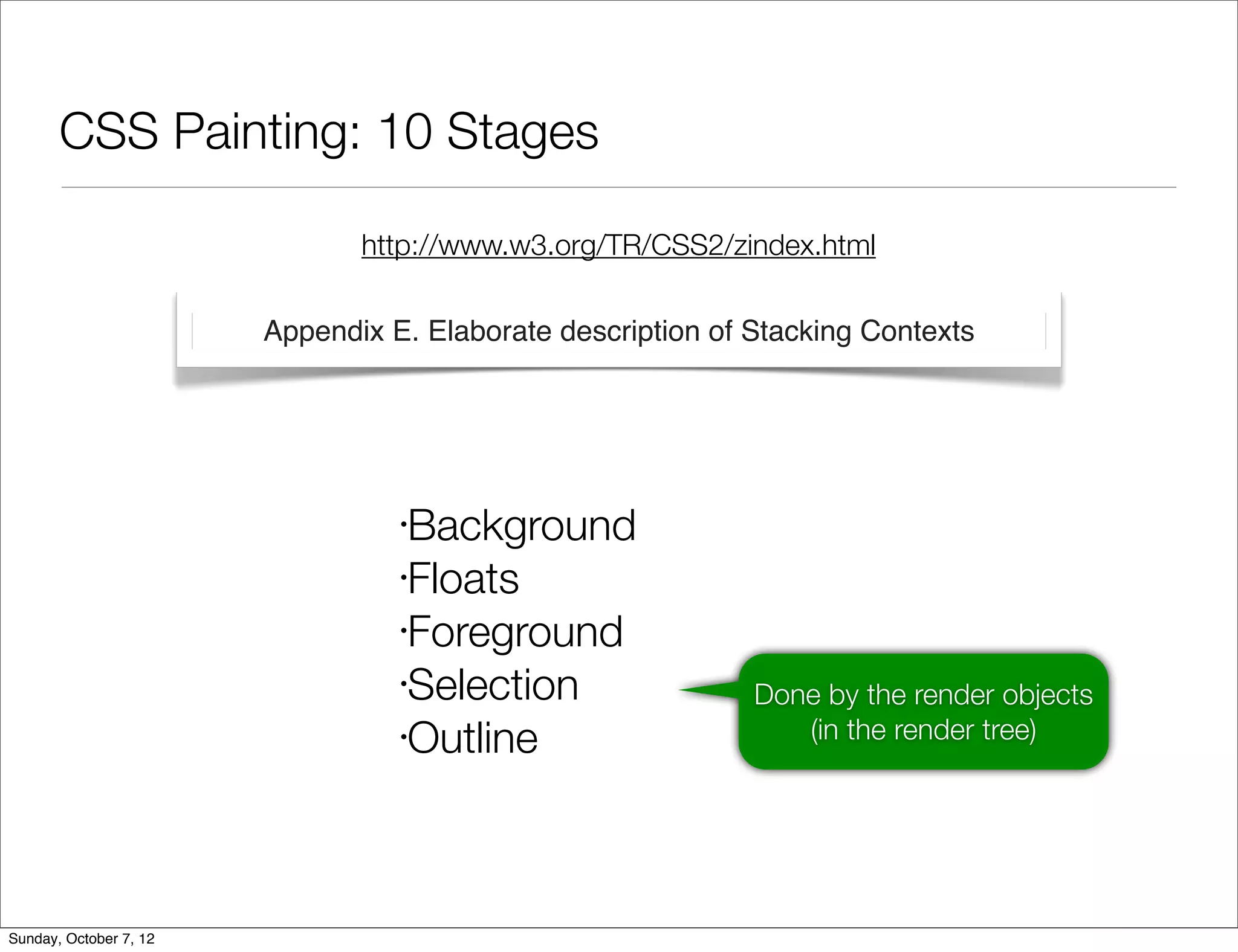 CSS Painting: 10 Stages

                               http://www.w3.org/TR/CSS2/zindex.html

                        Appendix E. Elaborate description of Stacking Contexts




                                  •
                                   Background
                                  •
                                   Floats
                                  •
                                   Foreground
                                  •
                                   Selection                 Done by the render objects
                                  •
                                   Outline                      (in the render tree)




Sunday, October 7, 12
 