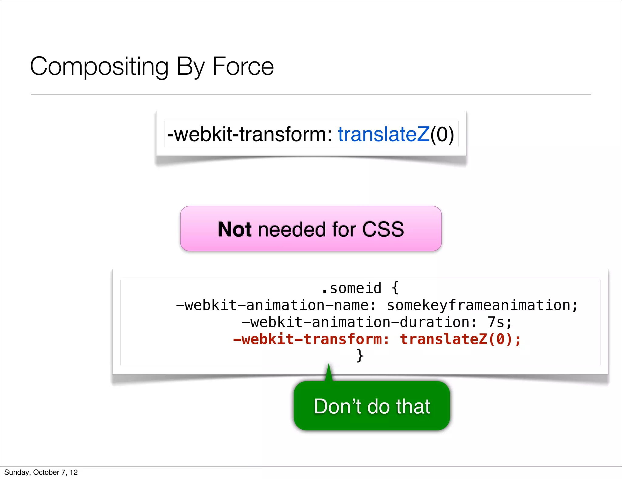 Compositing By Force

                        -webkit-transform: translateZ(0)



                             Not needed for CSS

                                        .someid {
                        -webkit-animation-name: somekeyframeanimation;
                               -webkit-animation-duration: 7s;
                              -webkit-transform: translateZ(0);
                                            }


                                        Don’t do that

Sunday, October 7, 12
 
